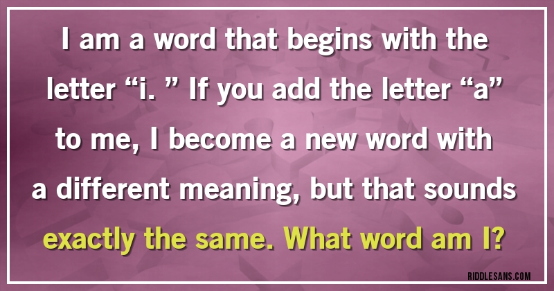  I am a word that begins with the letter “i.” If you add the letter “a” to me, I become a new word with a different meaning, but that sounds exactly the same. What word am I?