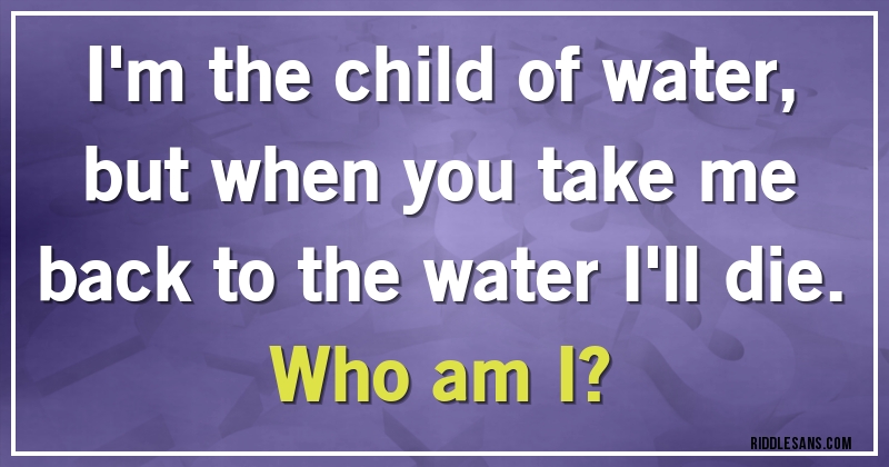  I'm the child of water, but when you take me back to the water I'll die. Who am I?