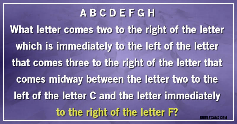 A B C D E F G H
What letter comes two to the right of the letter which is immediately to the left of the letter that comes three to the right of the letter that comes midway between the letter two to the left of the letter C and the letter immediately to the right of the letter F?