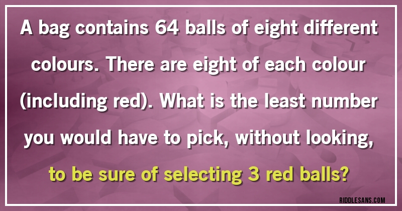 A bag contains 64 balls of eight different colours. There are eight of each colour (including red). What is the least number you would have to pick, without looking, to be sure of selecting 3 red balls?