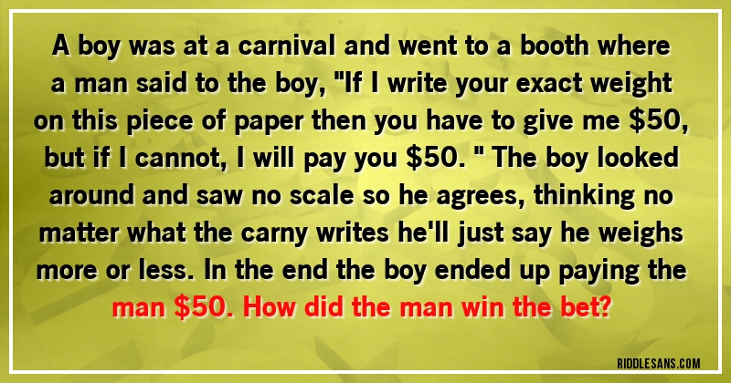 A boy was at a carnival and went to a booth where a man said to the boy, ''If I write your exact weight on this piece of paper then you have to give me $50, but if I cannot, I will pay you $50.'' The boy looked around and saw no scale so he agrees, thinking no matter what the carny writes he'll just say he weighs more or less. In the end the boy ended up paying the man $50. How did the man win the bet?