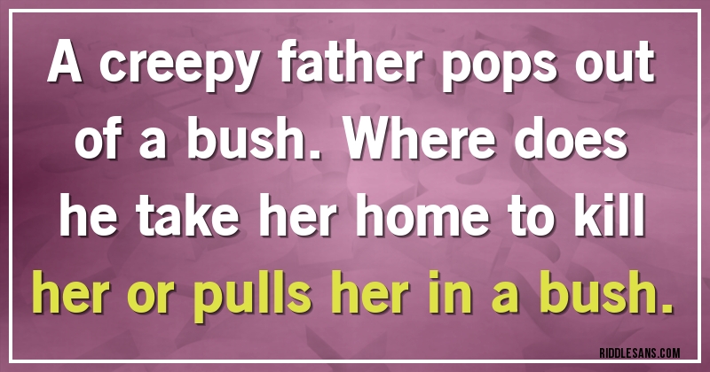 A creepy father pops out of a bush. Where does he take her home to kill her or pulls her in a bush.