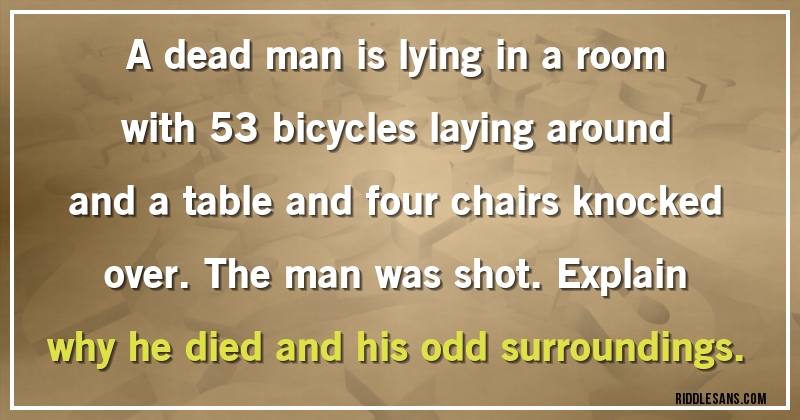 A dead man is lying in a room with 53 bicycles laying around and a table and four chairs knocked over. The man was shot. Explain why he died and his odd surroundings.
