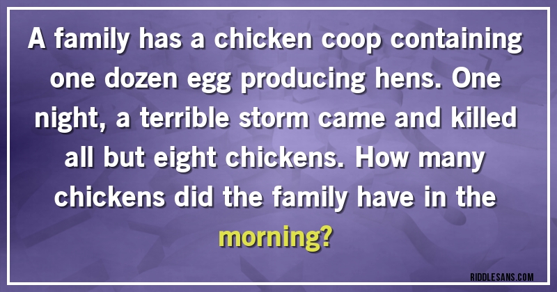 A family has a chicken coop containing one dozen egg producing hens. One night, a terrible storm came and killed all but eight chickens. How many chickens did the family have in the morning?