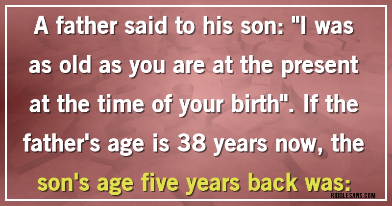 A father said to his son: ''I was as old as you are at the present at the time of your birth''. If the father's age is 38 years now, the son's age five years back was: