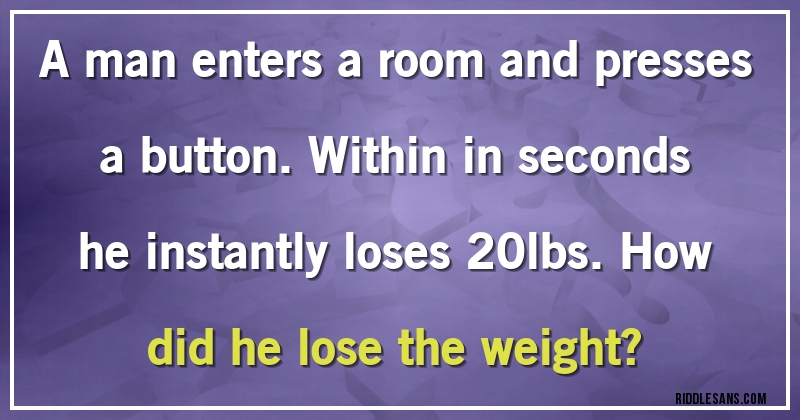 A man enters a room and presses a button. Within in seconds he instantly loses 20lbs. How did he lose the weight?