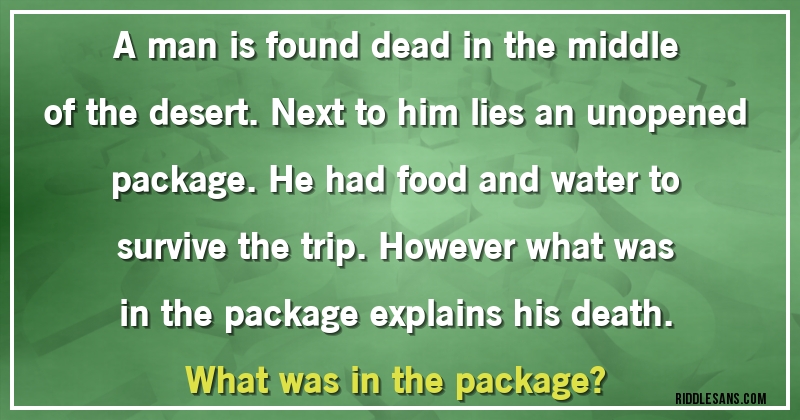 A man is found dead in the middle of the desert. Next to him lies an unopened package. He had food and water to survive the trip. However what was in the package explains his death. 
What was in the package?
