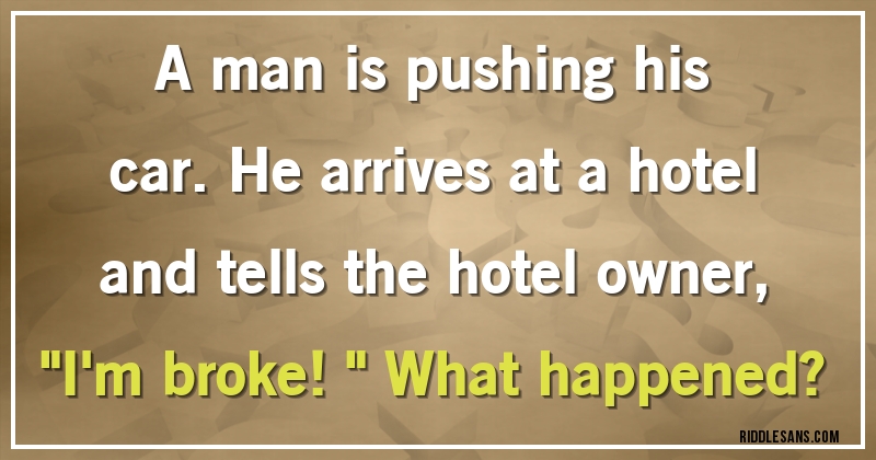 A man is pushing his car. He arrives at a hotel and tells the hotel owner, ''I'm broke!'' What happened?