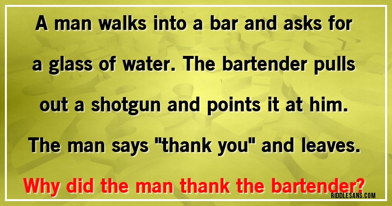 A man walks into a bar and asks for a glass of water. The bartender pulls out a shotgun and points it at him. The man says ''thank you'' and leaves. 
Why did the man thank the bartender?