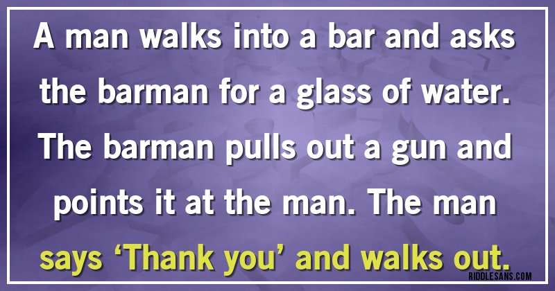 A man walks into a bar and asks the barman for a glass of water. The barman pulls out a gun and points it at the man. The man says ‘Thank you’ and walks out.