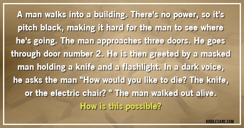 A man walks into a building. There's no power, so it's pitch black, making it hard for the man to see where he's going. The man approaches three doors. He goes through door number 2. He is then greeted by a masked man holding a knife and a flashlight. In a dark voice, he asks the man ''How would you like to die? The knife, or the electric chair?'' The man walked out alive.

How is this possible?