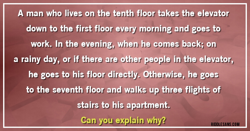 A man who lives on the tenth floor takes the elevator down to the first floor every morning and goes to work. In the evening, when he comes back; on a rainy day, or if there are other people in the elevator, he goes to his floor directly. Otherwise, he goes to the seventh floor and walks up three flights of stairs to his apartment.
Can you explain why?