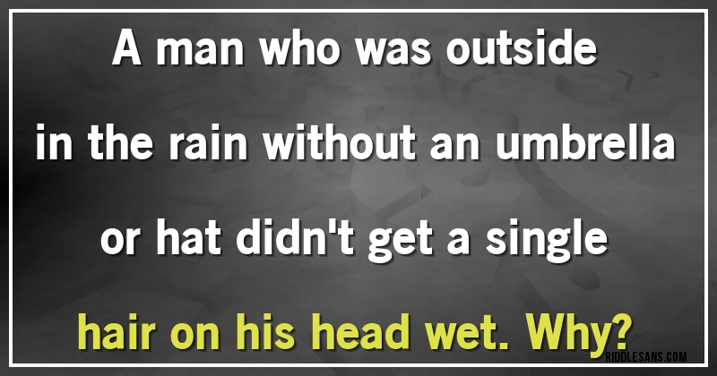 A man who was outside in the rain without an umbrella or hat didn't get a single hair on his head wet. Why?