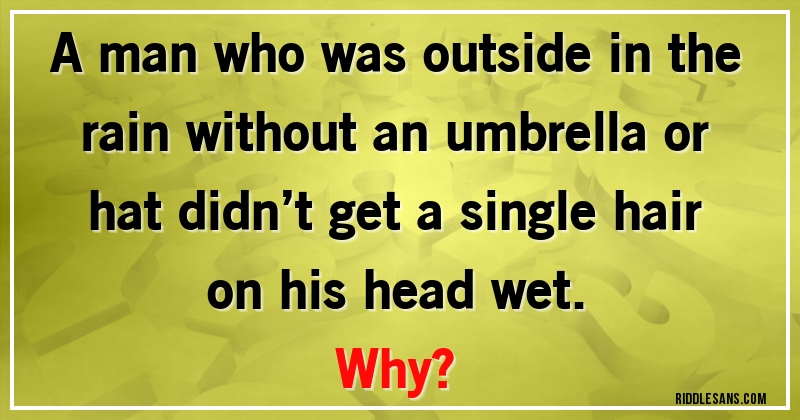 A man who was outside in the rain without an umbrella or hat didn’t get a single hair on his head wet. 
Why?