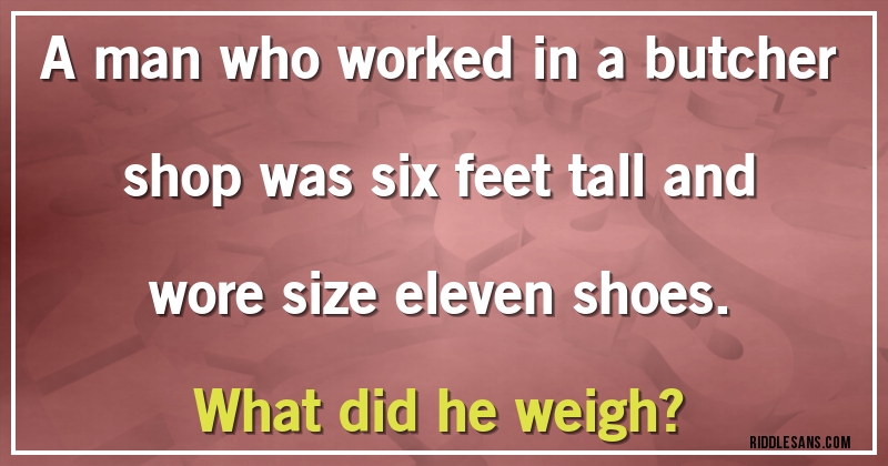A man who worked in a butcher shop was six feet tall and wore size eleven shoes.
What did he weigh?
