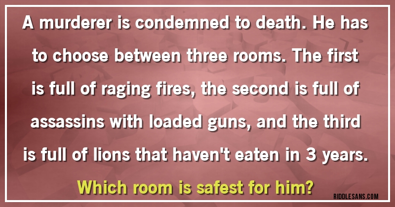 A murderer is condemned to death. He has to choose between three rooms. The first is full of raging fires, the second is full of assassins with loaded guns, and the third is full of lions that haven't eaten in 3 years. 
Which room is safest for him?