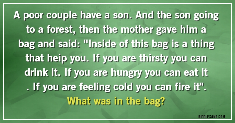 A poor couple have a son. And the son going to a forest, then the mother gave him a bag and said: ''Inside of this bag is a thing that heip you. If you are thirsty you can drink it. If you are hungry you can eat it . If you are feeling cold you can fire it''. 
What was in the bag?