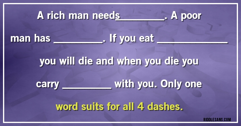 A rich man needs_________. A poor man has _________. If you eat _____________ you will die and when you die you carry _________ with you. Only one word suits for all 4 dashes.