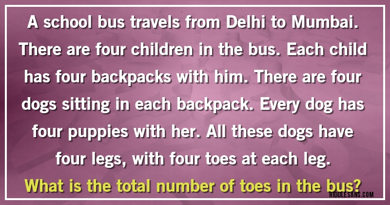 A school bus travels from Delhi to Mumbai. There are four children in the bus. Each child has four backpacks with him. There are four dogs sitting in each backpack. Every dog has four puppies with her. All these dogs have four legs, with four toes at each leg.
What is the total number of toes in the bus?