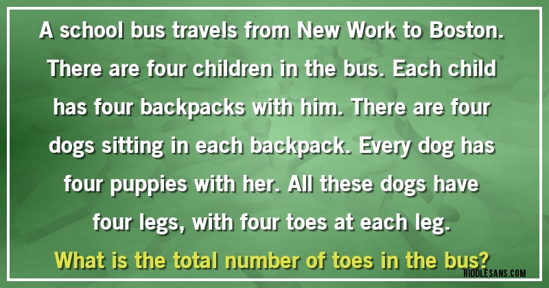 A school bus travels from New Work to Boston. There are four children in the bus. Each child has four backpacks with him. There are four dogs sitting in each backpack. Every dog has four puppies with her. All these dogs have four legs, with four toes at each leg.
What is the total number of toes in the bus?