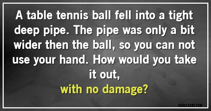 A table tennis ball fell into a tight deep pipe. The pipe was only a bit wider then the ball, so you can not use your hand. How would you take it out, 
with no damage?