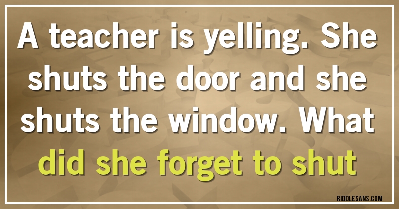 A teacher is yelling. She shuts the door and she shuts the window. What did she forget to shut