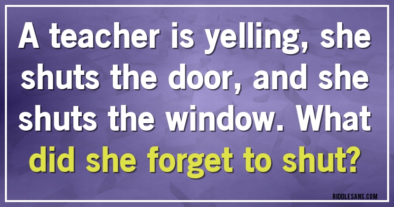 A teacher is yelling,she shuts the door,and she shuts the window.What did she forget to shut?