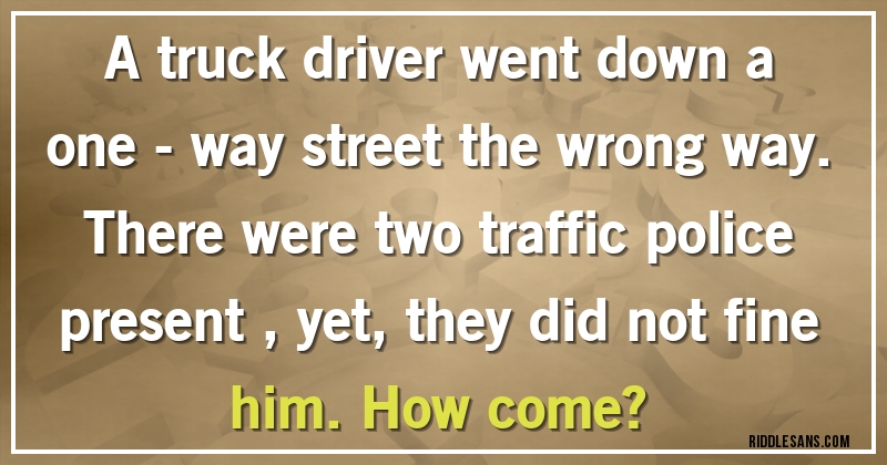 A truck driver went down a one - way street the wrong way. There were two traffic police present , yet,they did not fine him. How come?