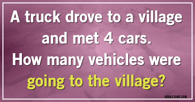 A truck drove to a village and met 4 cars. 
How many vehicles were going to the village?