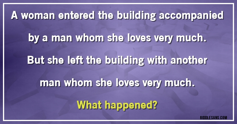 A woman entered the building accompanied by a man whom she loves very much. But she left the building with another man whom she loves very much.
What happened?