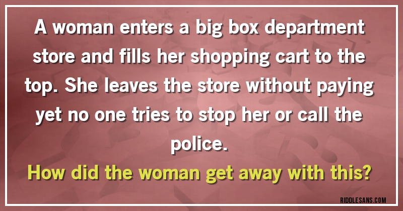 A woman enters a big box department store and fills her shopping cart to the top. She leaves the store without paying yet no one tries to stop her or call the police. 
How did the woman get away with this?