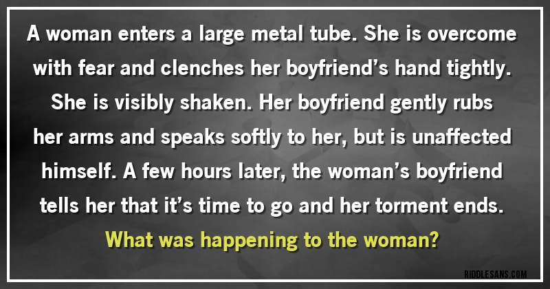 A woman enters a large metal tube. She is overcome with fear and clenches her boyfriend’s hand tightly. She is visibly shaken. Her boyfriend gently rubs her arms and speaks softly to her, but is unaffected himself. A few hours later, the woman’s boyfriend tells her that it’s time to go and her torment ends. 
What was happening to the woman?