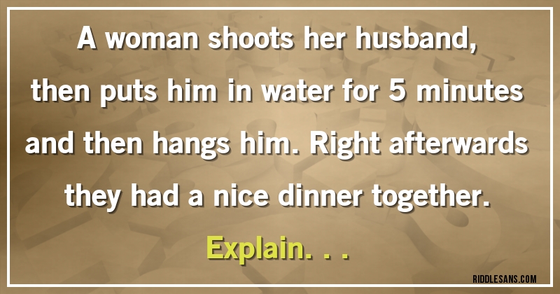 A woman shoots her husband, then puts him in water for 5 minutes and then hangs him. Right afterwards they had a nice dinner together. Explain...