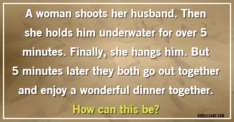 A woman shoots her husband. Then she holds him underwater for over 5 minutes. Finally, she hangs him. But 5 minutes later they both go out together and enjoy a wonderful dinner together. 
How can this be?