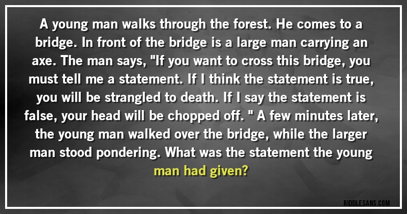 A young man walks through the forest. He comes to a bridge. In front of the bridge is a large man carrying an axe. The man says, ''If you want to cross this bridge, you must tell me a statement. If I think the statement is true, you will be strangled to death. If I say the statement is false, your head will be chopped off.'' A few minutes later, the young man walked over the bridge, while the larger man stood pondering. What was the statement the young man had given?