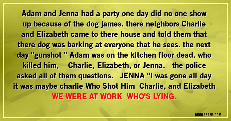 Adam and Jenna had a party one day did no one show up because of the dog james. there neighbors  Charlie and Elizabeth came to there house and told them that there dog was barking at everyone that he sees. the next day ''gunshot ''  Adam was on the kitchen floor dead. who killed him,      Charlie,Elizabeth,or Jenna.    the police asked all of them questions.     JENNA ''i was gone all day it was maybe charlie Who Shot Him   Charlie,and Elizabeth WE WERE AT WORK   WHO'S LYING.