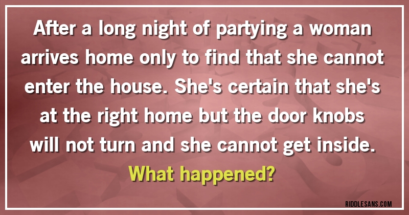 After a long night of partying a woman arrives home only to find that she cannot enter the house. She's certain that she's at the right home but the door knobs will not turn and she cannot get inside. 
What happened?