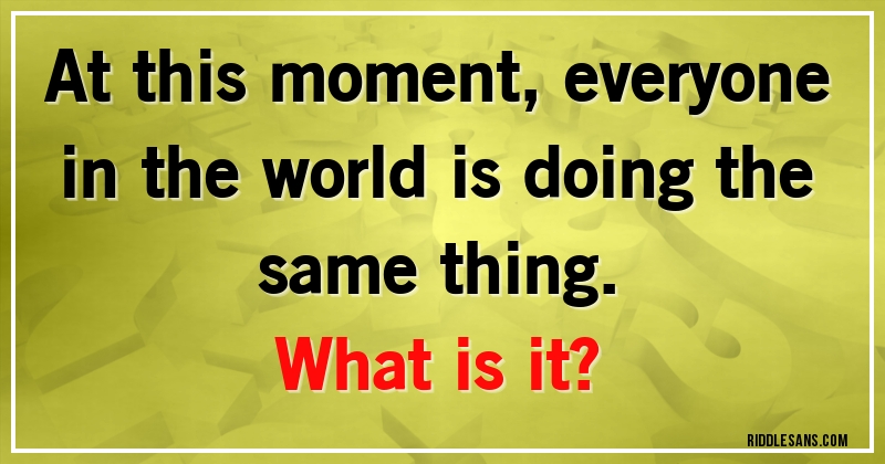 At this moment, everyone in the world is doing the same thing. 
What is it?