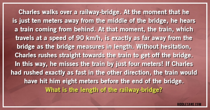 Charles walks over a railway-bridge. At the moment that he is just ten meters away from the middle of the bridge, he hears a train coming from behind. At that moment, the train, which travels at a speed of 90 km/h, is exactly as far away from the bridge as the bridge measures in length. Without hesitation, Charles rushes straight towards the train to get off the bridge. In this way, he misses the train by just four meters! If Charles had rushed exactly as fast in the other direction, the train would have hit him eight meters before the end of the bridge.
 What is the length of the railway-bridge?