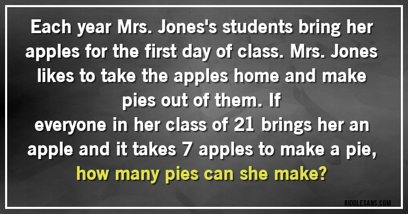 Each year Mrs. Jones's students bring her apples for the first day of class. Mrs. Jones likes to take the apples home and make pies out of them. If
everyone in her class of 21 brings her an apple and it takes 7 apples to make a pie, how many pies can she make?