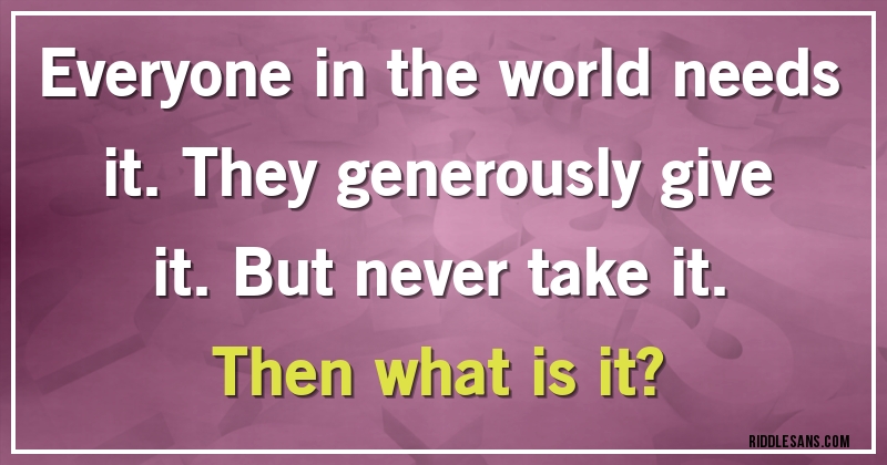 Everyone in the world needs it. They generously give it. But never take it. 
Then what is it?