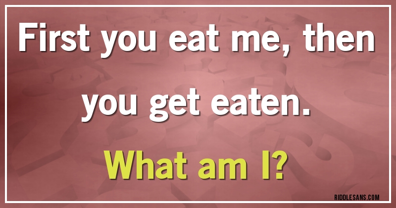 First you eat me, then you get eaten. 
What am I?