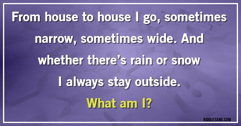 From house to house I go, sometimes narrow, sometimes wide. And whether there’s rain or snow I always stay outside. 
What am I?