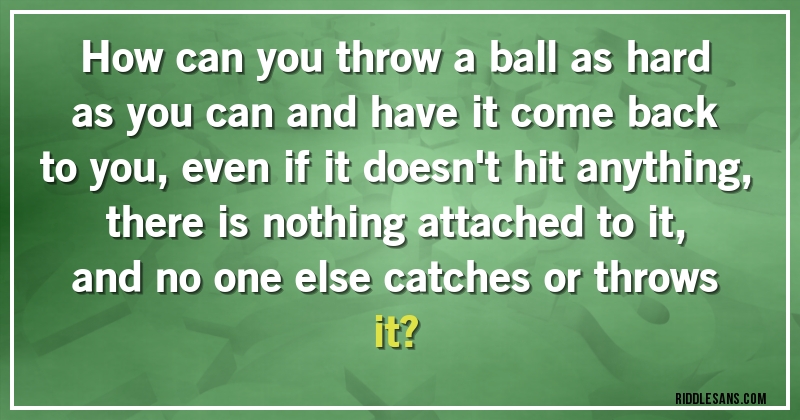 How can you throw a ball as hard as you can and have it come back to you, even if it doesn't hit anything, there is nothing attached to it, 
and no one else catches or throws it?