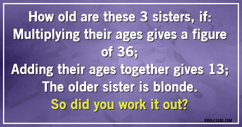 How old are these 3 sisters, if:
Multiplying their ages gives a figure of 36;
Adding their ages together gives 13;
The older sister is blonde.
So did you work it out?