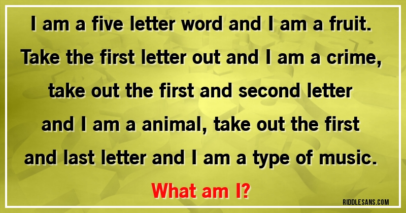 I am a five letter word and I am a fruit. Take the first letter out and I am a crime, take out the first and second letter and I am a animal, take out the first and last letter and I am a type of music. 
What am I?