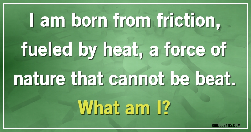 I am born from friction, fueled by heat, a force of nature that cannot be beat.
What am I?