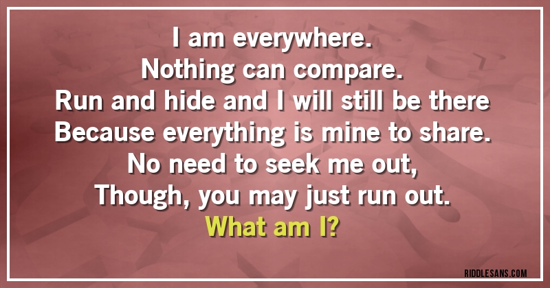 I am everywhere.
Nothing can compare.
Run and hide and I will still be there
Because everything is mine to share.
No need to seek me out,
Though, you may just run out.
What am I?