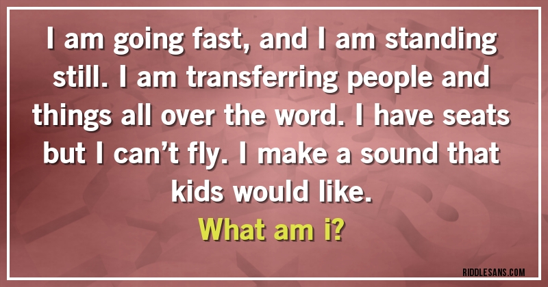 I am going fast, and I am standing still. I am transferring people and things all over the word. I have seats but I can’t fly. I make a sound that kids would like. 
What am i?