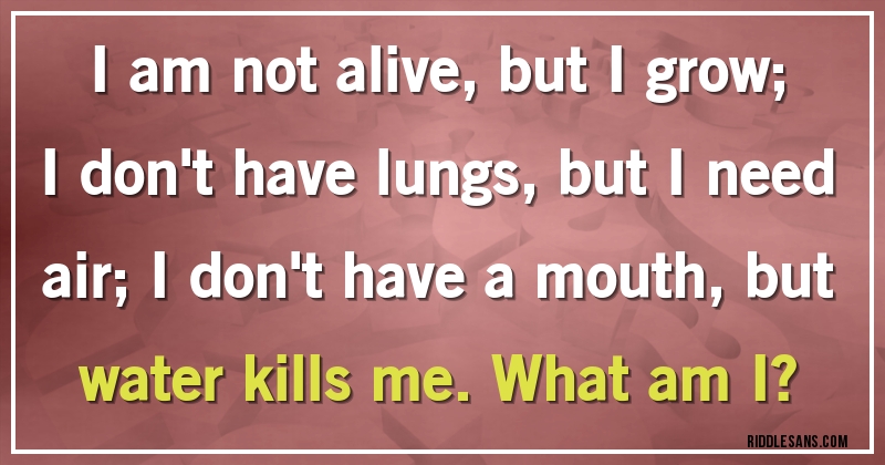 I am not alive, but I grow; I don't have lungs, but I need air; I don't have a mouth, but water kills me. What am I?